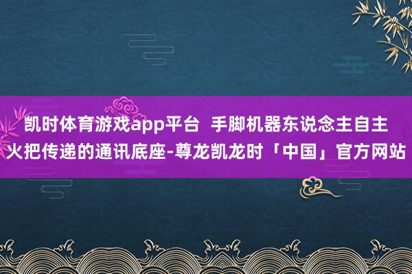 凯时体育游戏app平台 手脚机器东说念主自主火把传递的通讯底座-尊龙凯龙时「中国」官方网站