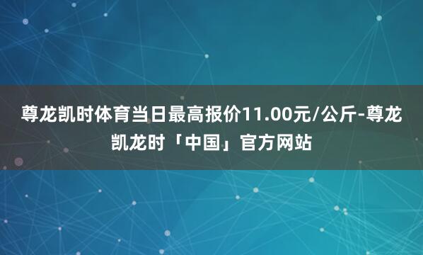 尊龙凯时体育当日最高报价11.00元/公斤-尊龙凯龙时「中国」官方网站
