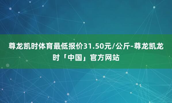 尊龙凯时体育最低报价31.50元/公斤-尊龙凯龙时「中国」官方网站