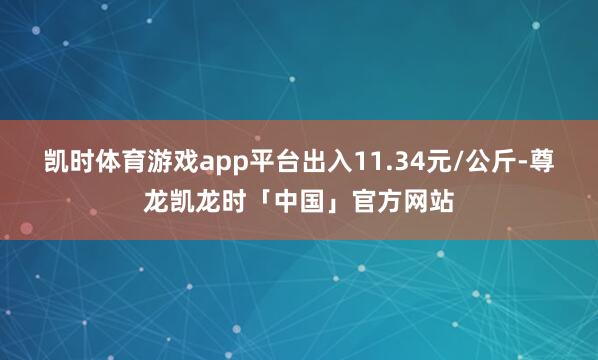 凯时体育游戏app平台出入11.34元/公斤-尊龙凯龙时「中国」官方网站