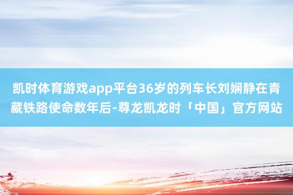 凯时体育游戏app平台36岁的列车长刘娴静在青藏铁路使命数年后-尊龙凯龙时「中国」官方网站
