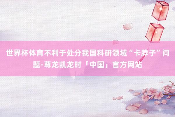 世界杯体育不利于处分我国科研领域“卡脖子”问题-尊龙凯龙时「中国」官方网站