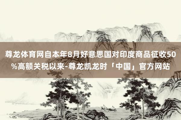 尊龙体育网自本年8月好意思国对印度商品征收50%高额关税以来-尊龙凯龙时「中国」官方网站
