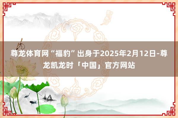尊龙体育网“福豹”出身于2025年2月12日-尊龙凯龙时「中国」官方网站