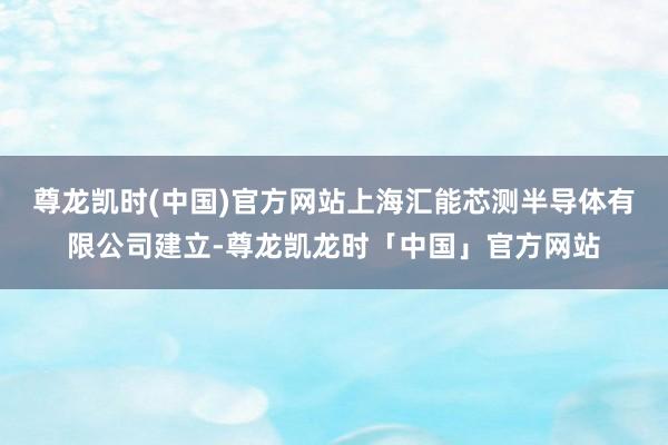 尊龙凯时(中国)官方网站上海汇能芯测半导体有限公司建立-尊龙凯龙时「中国」官方网站