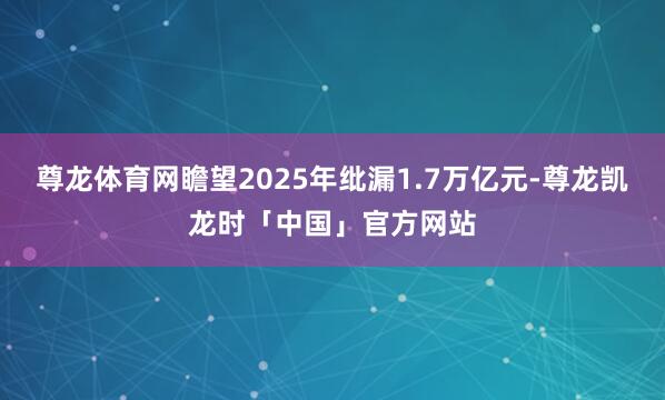 尊龙体育网瞻望2025年纰漏1.7万亿元-尊龙凯龙时「中国」官方网站