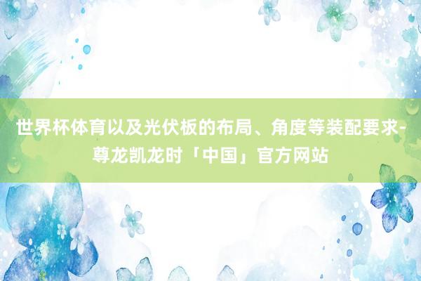 世界杯体育以及光伏板的布局、角度等装配要求-尊龙凯龙时「中国」官方网站