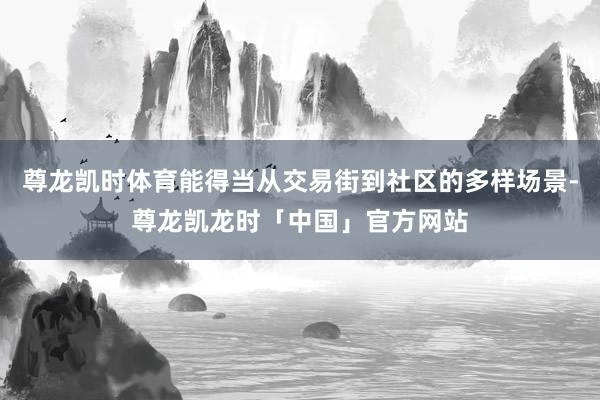 尊龙凯时体育能得当从交易街到社区的多样场景-尊龙凯龙时「中国」官方网站