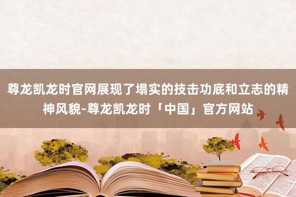 尊龙凯龙时官网展现了塌实的技击功底和立志的精神风貌-尊龙凯龙时「中国」官方网站