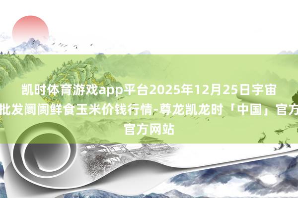 凯时体育游戏app平台2025年12月25日宇宙主要批发阛阓鲜食玉米价钱行情-尊龙凯龙时「中国」官方网站