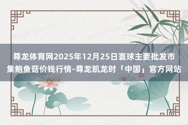 尊龙体育网2025年12月25日寰球主要批发市集鲍鱼菇价钱行情-尊龙凯龙时「中国」官方网站