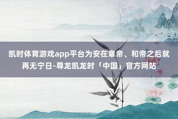 凯时体育游戏app平台为安在章帝、和帝之后就再无宁日-尊龙凯龙时「中国」官方网站