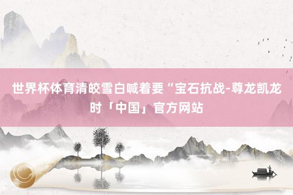 世界杯体育清皎雪白喊着要“宝石抗战-尊龙凯龙时「中国」官方网站