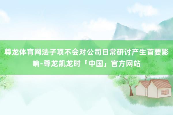 尊龙体育网法子项不会对公司日常研讨产生首要影响-尊龙凯龙时「中国」官方网站