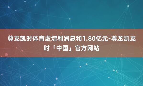 尊龙凯时体育虚增利润总和1.80亿元-尊龙凯龙时「中国」官方网站