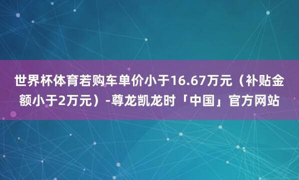 世界杯体育若购车单价小于16.67万元（补贴金额小于2万元）-尊龙凯龙时「中国」官方网站