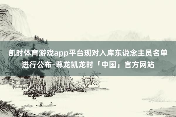 凯时体育游戏app平台现对入库东说念主员名单进行公布-尊龙凯龙时「中国」官方网站