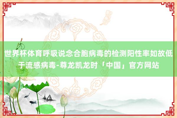 世界杯体育呼吸说念合胞病毒的检测阳性率如故低于流感病毒-尊龙凯龙时「中国」官方网站