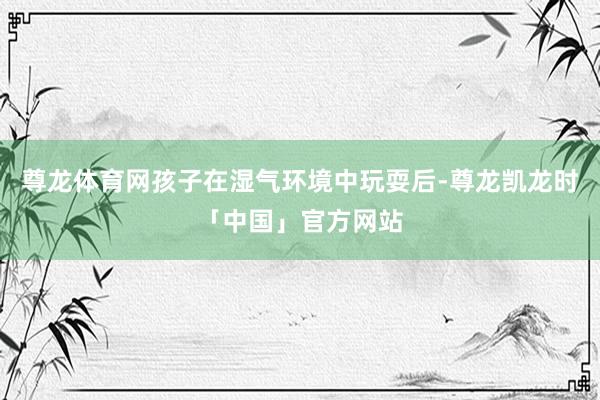 尊龙体育网孩子在湿气环境中玩耍后-尊龙凯龙时「中国」官方网站