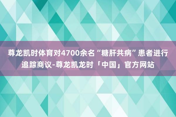 尊龙凯时体育对4700余名“糖肝共病”患者进行追踪商议-尊龙凯龙时「中国」官方网站