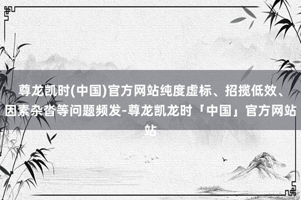 尊龙凯时(中国)官方网站纯度虚标、招揽低效、因素杂沓等问题频发-尊龙凯龙时「中国」官方网站