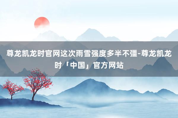 尊龙凯龙时官网这次雨雪强度多半不彊-尊龙凯龙时「中国」官方网站
