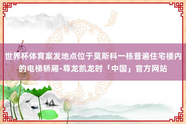 世界杯体育案发地点位于莫斯科一栋普遍住宅楼内的电梯轿厢-尊龙凯龙时「中国」官方网站