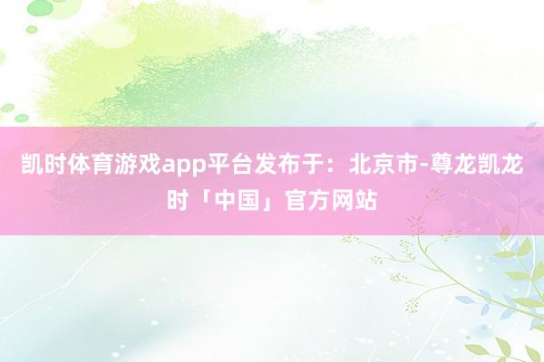 凯时体育游戏app平台发布于：北京市-尊龙凯龙时「中国」官方网站