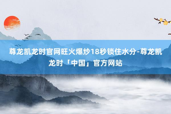 尊龙凯龙时官网旺火爆炒18秒锁住水分-尊龙凯龙时「中国」官方网站