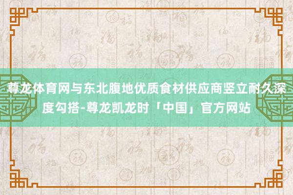 尊龙体育网与东北腹地优质食材供应商竖立耐久深度勾搭-尊龙凯龙时「中国」官方网站