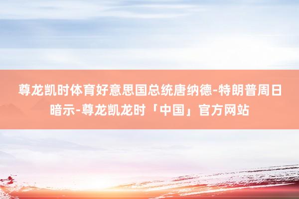 尊龙凯时体育 好意思国总统唐纳德-特朗普周日暗示-尊龙凯龙时「中国」官方网站